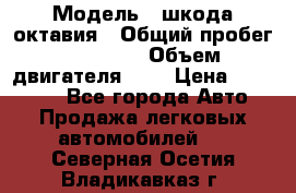  › Модель ­ шкода октавия › Общий пробег ­ 85 000 › Объем двигателя ­ 1 › Цена ­ 510 000 - Все города Авто » Продажа легковых автомобилей   . Северная Осетия,Владикавказ г.